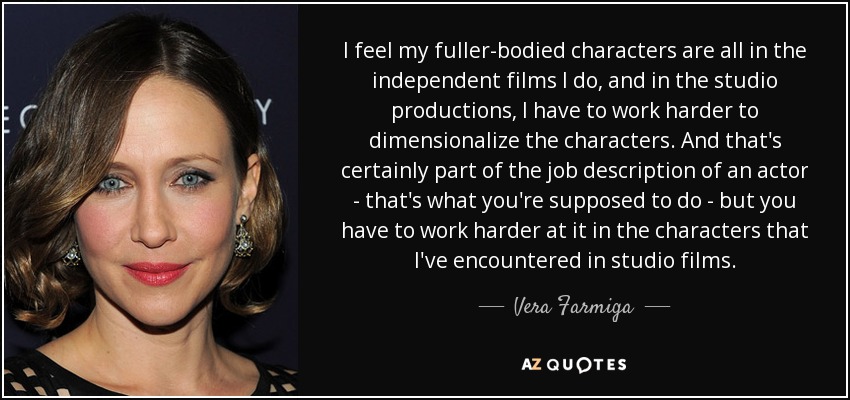 I feel my fuller-bodied characters are all in the independent films I do, and in the studio productions, I have to work harder to dimensionalize the characters. And that's certainly part of the job description of an actor - that's what you're supposed to do - but you have to work harder at it in the characters that I've encountered in studio films. - Vera Farmiga