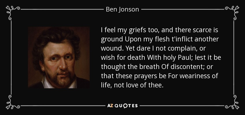 I feel my griefs too, and there scarce is ground Upon my flesh t'inflict another wound. Yet dare I not complain, or wish for death With holy Paul; lest it be thought the breath Of discontent; or that these prayers be For weariness of life, not love of thee. - Ben Jonson