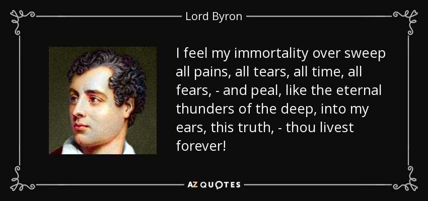 I feel my immortality over sweep all pains, all tears, all time, all fears, - and peal, like the eternal thunders of the deep, into my ears, this truth, - thou livest forever! - Lord Byron
