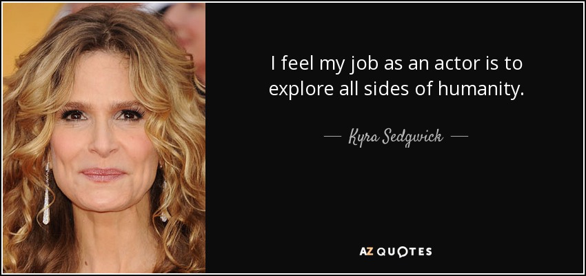 I feel my job as an actor is to explore all sides of humanity. - Kyra Sedgwick