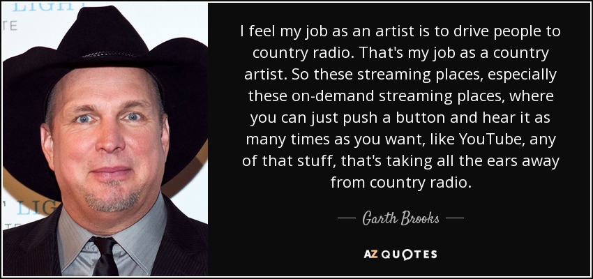 I feel my job as an artist is to drive people to country radio. That's my job as a country artist. So these streaming places, especially these on-demand streaming places, where you can just push a button and hear it as many times as you want, like YouTube, any of that stuff, that's taking all the ears away from country radio. - Garth Brooks