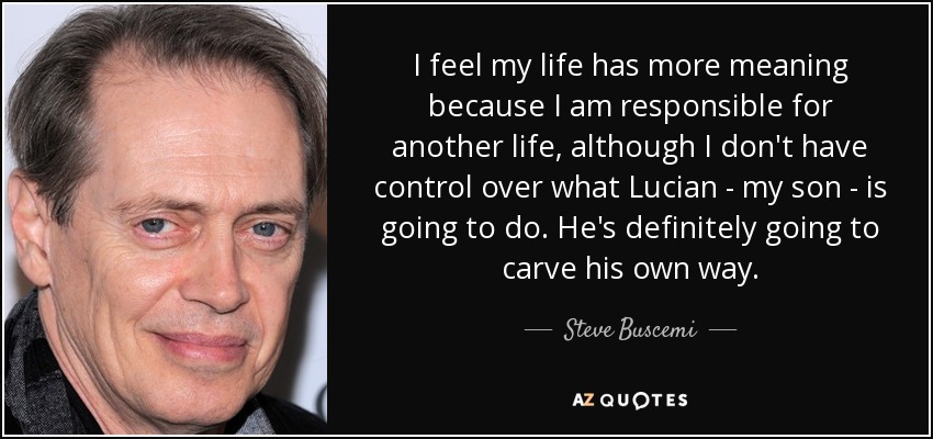I feel my life has more meaning because I am responsible for another life, although I don't have control over what Lucian - my son - is going to do. He's definitely going to carve his own way. - Steve Buscemi
