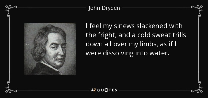 I feel my sinews slackened with the fright, and a cold sweat trills down all over my limbs, as if I were dissolving into water. - John Dryden