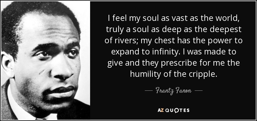 I feel my soul as vast as the world, truly a soul as deep as the deepest of rivers; my chest has the power to expand to infinity. I was made to give and they prescribe for me the humility of the cripple. - Frantz Fanon