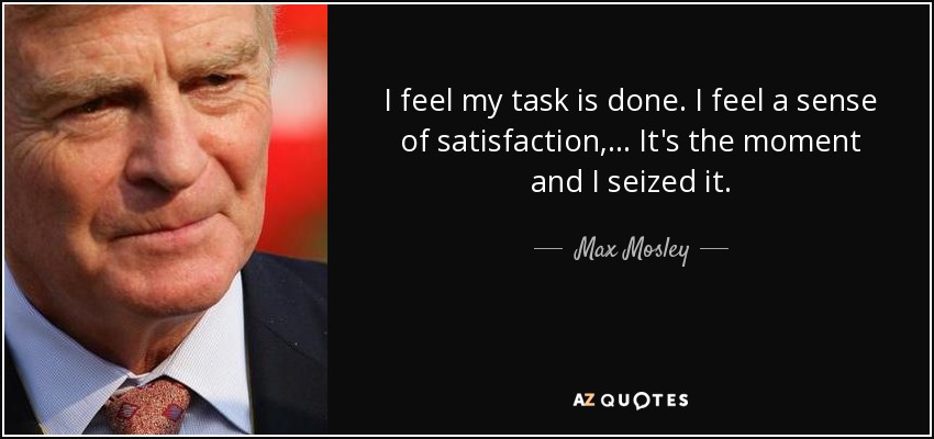 I feel my task is done. I feel a sense of satisfaction, ... It's the moment and I seized it. - Max Mosley