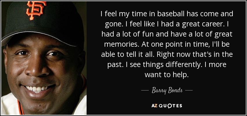I feel my time in baseball has come and gone. I feel like I had a great career. I had a lot of fun and have a lot of great memories. At one point in time, I'll be able to tell it all. Right now that's in the past. I see things differently. I more want to help. - Barry Bonds