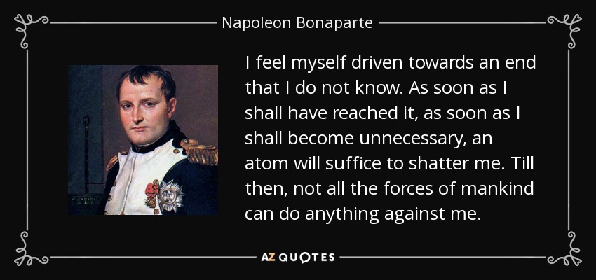 I feel myself driven towards an end that I do not know. As soon as I shall have reached it, as soon as I shall become unnecessary, an atom will suffice to shatter me. Till then, not all the forces of mankind can do anything against me. - Napoleon Bonaparte