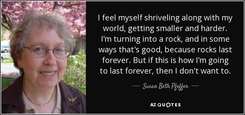 I feel myself shriveling along with my world, getting smaller and harder. I'm turning into a rock, and in some ways that's good, because rocks last forever. But if this is how I'm going to last forever, then I don't want to. - Susan Beth Pfeffer