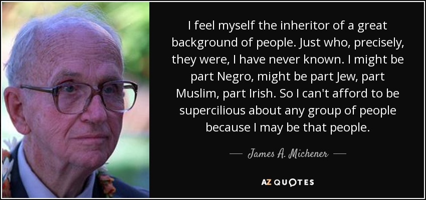 I feel myself the inheritor of a great background of people. Just who, precisely, they were, I have never known. I might be part Negro, might be part Jew, part Muslim, part Irish. So I can't afford to be supercilious about any group of people because I may be that people. - James A. Michener