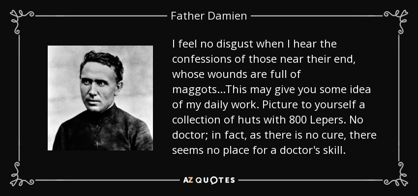 I feel no disgust when I hear the confessions of those near their end, whose wounds are full of maggots...This may give you some idea of my daily work. Picture to yourself a collection of huts with 800 Lepers. No doctor; in fact, as there is no cure, there seems no place for a doctor's skill. - Father Damien