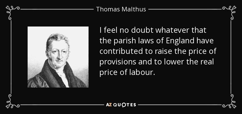 I feel no doubt whatever that the parish laws of England have contributed to raise the price of provisions and to lower the real price of labour. - Thomas Malthus