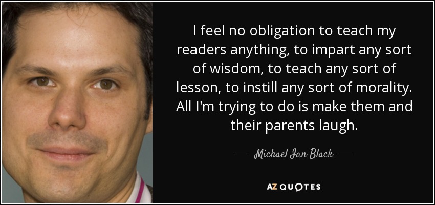 I feel no obligation to teach my readers anything, to impart any sort of wisdom, to teach any sort of lesson, to instill any sort of morality. All I'm trying to do is make them and their parents laugh. - Michael Ian Black