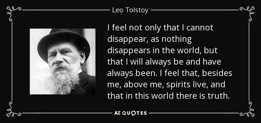 I feel not only that I cannot disappear, as nothing disappears in the world, but that I will always be and have always been. I feel that, besides me, above me, spirits live, and that in this world there is truth. - Leo Tolstoy