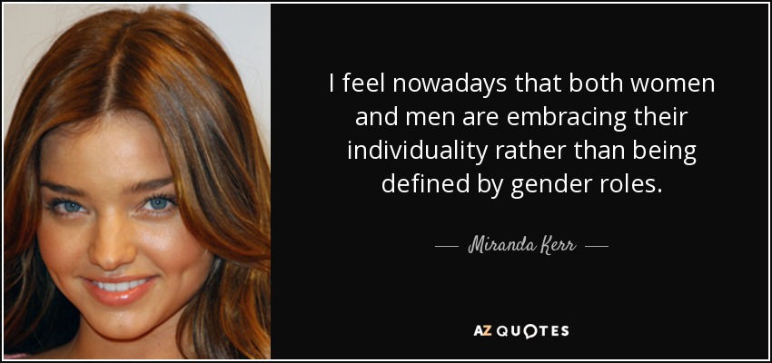 I feel nowadays that both women and men are embracing their individuality rather than being defined by gender roles. - Miranda Kerr