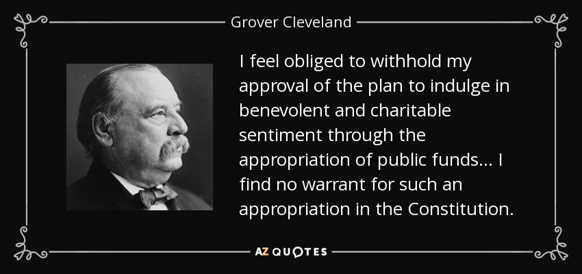 I feel obliged to withhold my approval of the plan to indulge in benevolent and charitable sentiment through the appropriation of public funds ... I find no warrant for such an appropriation in the Constitution. - Grover Cleveland