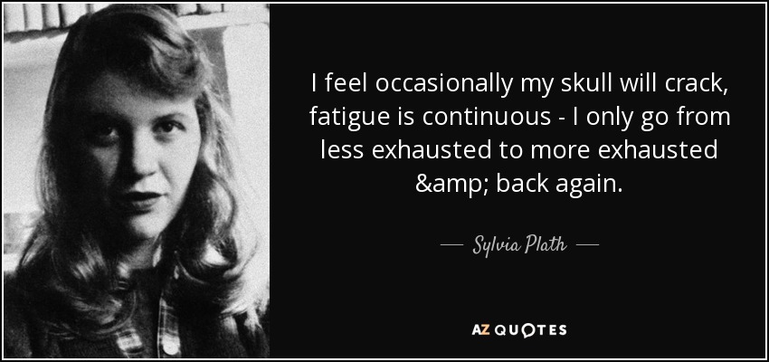 I feel occasionally my skull will crack, fatigue is continuous - I only go from less exhausted to more exhausted & back again. - Sylvia Plath