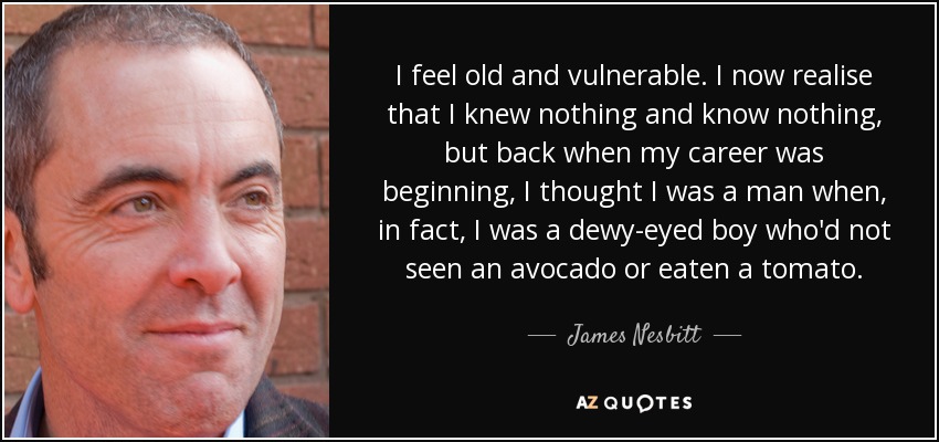 I feel old and vulnerable. I now realise that I knew nothing and know nothing, but back when my career was beginning, I thought I was a man when, in fact, I was a dewy-eyed boy who'd not seen an avocado or eaten a tomato. - James Nesbitt