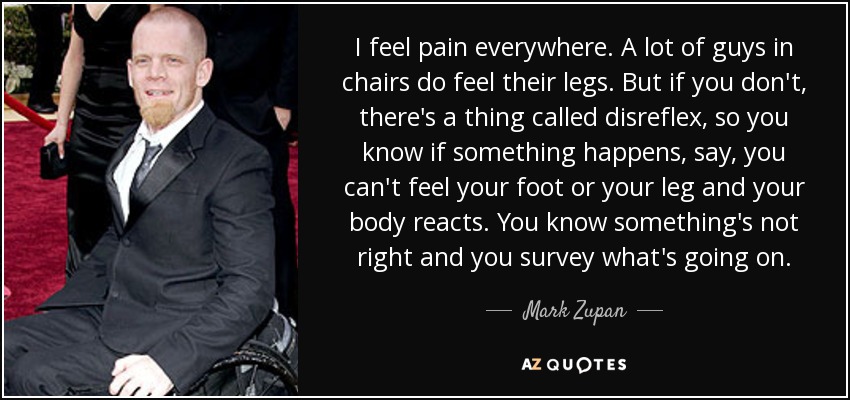 I feel pain everywhere. A lot of guys in chairs do feel their legs. But if you don't, there's a thing called disreflex, so you know if something happens, say, you can't feel your foot or your leg and your body reacts. You know something's not right and you survey what's going on. - Mark Zupan