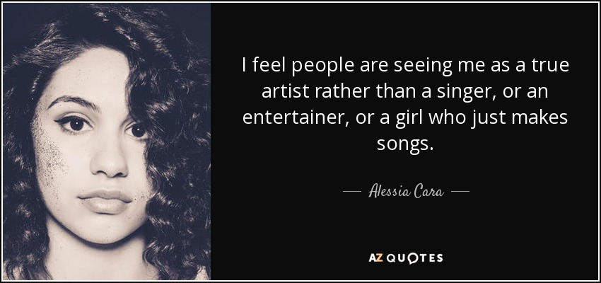 I feel people are seeing me as a true artist rather than a singer, or an entertainer, or a girl who just makes songs. - Alessia Cara