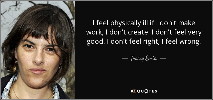 I feel physically ill if I don't make work, I don't create. I don't feel very good. I don't feel right, I feel wrong. - Tracey Emin