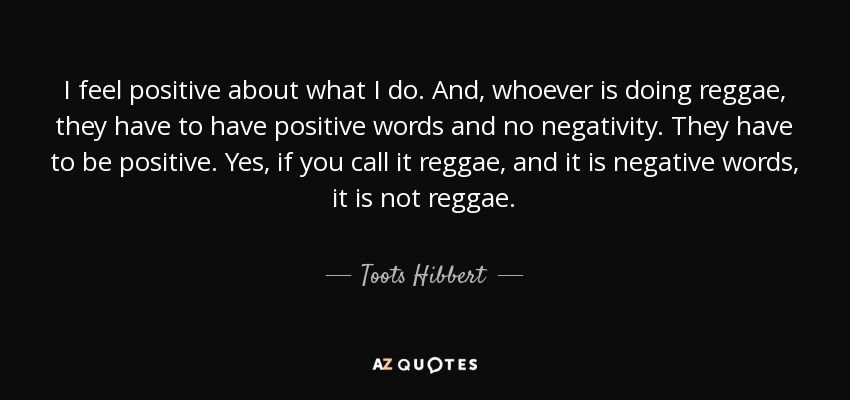 I feel positive about what I do. And, whoever is doing reggae, they have to have positive words and no negativity. They have to be positive. Yes, if you call it reggae, and it is negative words, it is not reggae. - Toots Hibbert
