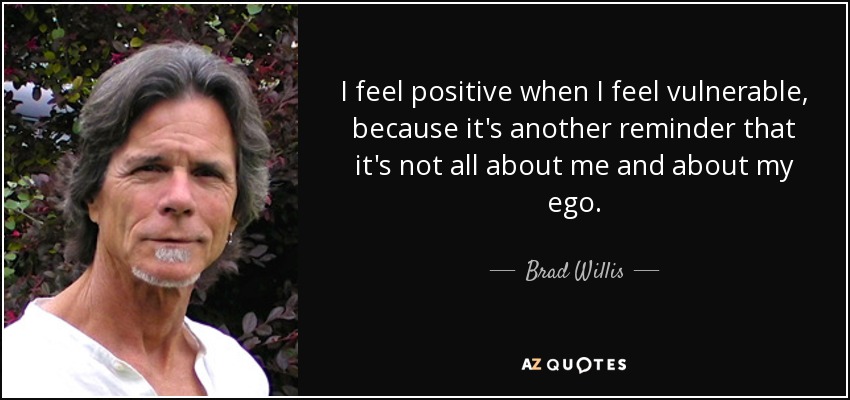 I feel positive when I feel vulnerable, because it's another reminder that it's not all about me and about my ego. - Brad Willis