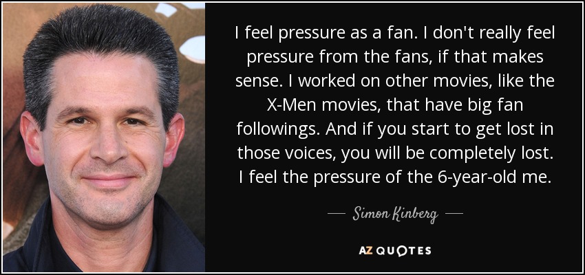 I feel pressure as a fan. I don't really feel pressure from the fans, if that makes sense. I worked on other movies, like the X-Men movies, that have big fan followings. And if you start to get lost in those voices, you will be completely lost. I feel the pressure of the 6-year-old me. - Simon Kinberg