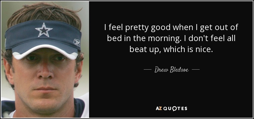 I feel pretty good when I get out of bed in the morning. I don't feel all beat up, which is nice. - Drew Bledsoe