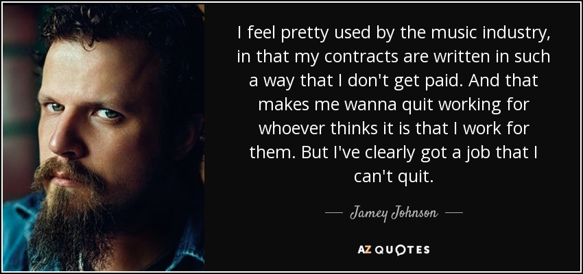 I feel pretty used by the music industry, in that my contracts are written in such a way that I don't get paid. And that makes me wanna quit working for whoever thinks it is that I work for them. But I've clearly got a job that I can't quit. - Jamey Johnson