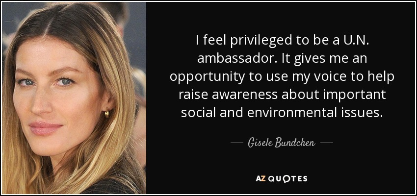 I feel privileged to be a U.N. ambassador. It gives me an opportunity to use my voice to help raise awareness about important social and environmental issues. - Gisele Bundchen