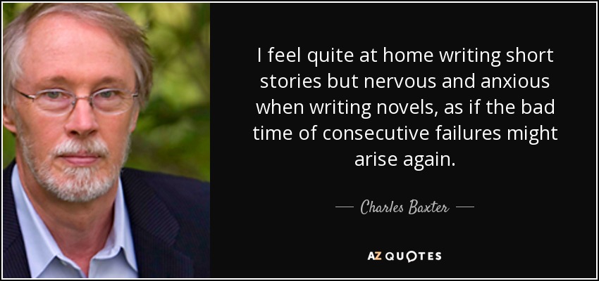 I feel quite at home writing short stories but nervous and anxious when writing novels, as if the bad time of consecutive failures might arise again. - Charles Baxter