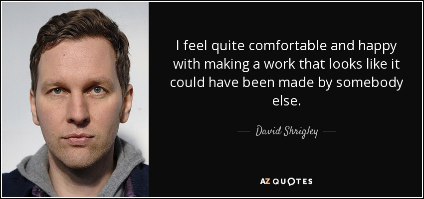 I feel quite comfortable and happy with making a work that looks like it could have been made by somebody else. - David Shrigley