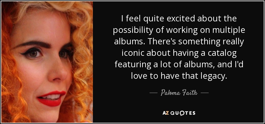 I feel quite excited about the possibility of working on multiple albums. There's something really iconic about having a catalog featuring a lot of albums, and I'd love to have that legacy. - Paloma Faith
