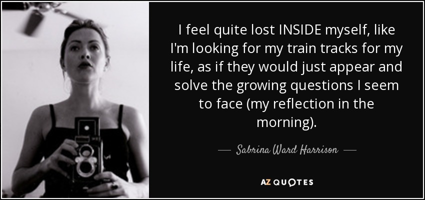 I feel quite lost INSIDE myself, like I'm looking for my train tracks for my life, as if they would just appear and solve the growing questions I seem to face (my reflection in the morning). - Sabrina Ward Harrison