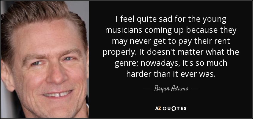I feel quite sad for the young musicians coming up because they may never get to pay their rent properly. It doesn't matter what the genre; nowadays, it's so much harder than it ever was. - Bryan Adams