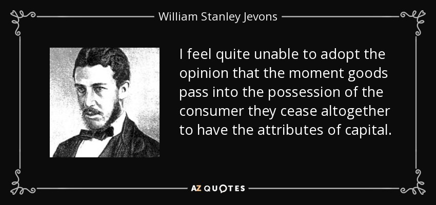 I feel quite unable to adopt the opinion that the moment goods pass into the possession of the consumer they cease altogether to have the attributes of capital. - William Stanley Jevons