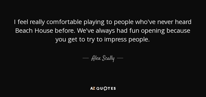 I feel really comfortable playing to people who've never heard Beach House before. We've always had fun opening because you get to try to impress people. - Alex Scally