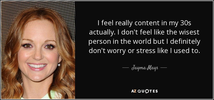 I feel really content in my 30s actually. I don't feel like the wisest person in the world but I definitely don't worry or stress like I used to. - Jayma Mays