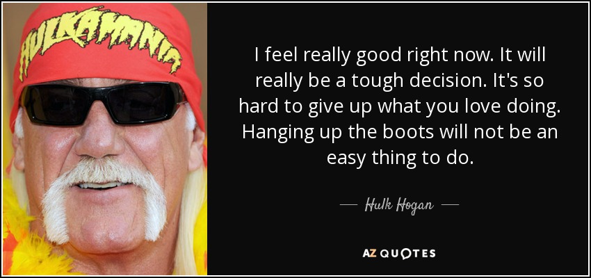 I feel really good right now. It will really be a tough decision. It's so hard to give up what you love doing. Hanging up the boots will not be an easy thing to do. - Hulk Hogan