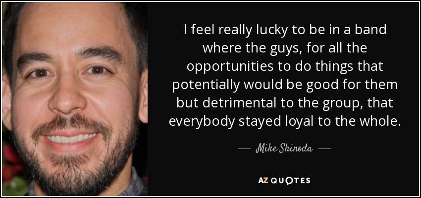 I feel really lucky to be in a band where the guys, for all the opportunities to do things that potentially would be good for them but detrimental to the group, that everybody stayed loyal to the whole. - Mike Shinoda