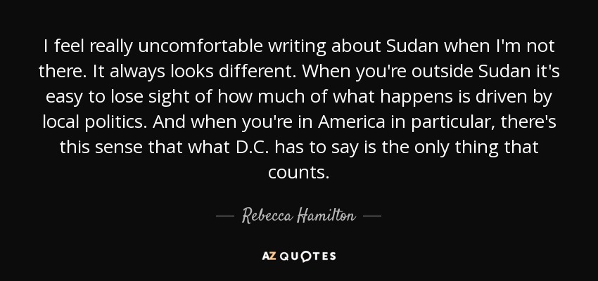 I feel really uncomfortable writing about Sudan when I'm not there. It always looks different. When you're outside Sudan it's easy to lose sight of how much of what happens is driven by local politics. And when you're in America in particular, there's this sense that what D.C. has to say is the only thing that counts. - Rebecca Hamilton