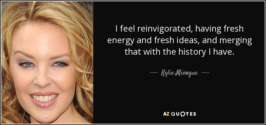 I feel reinvigorated, having fresh energy and fresh ideas, and merging that with the history I have. - Kylie Minogue