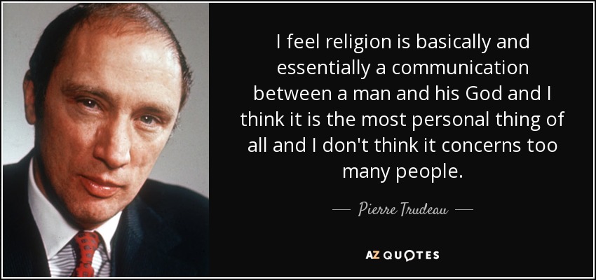 I feel religion is basically and essentially a communication between a man and his God and I think it is the most personal thing of all and I don't think it concerns too many people. - Pierre Trudeau