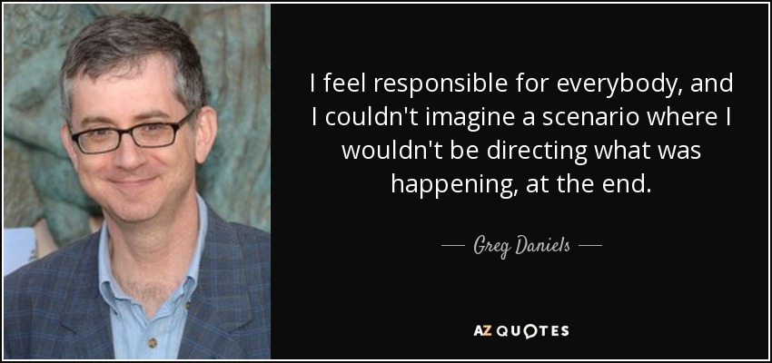 I feel responsible for everybody, and I couldn't imagine a scenario where I wouldn't be directing what was happening, at the end. - Greg Daniels