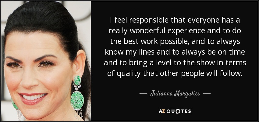 I feel responsible that everyone has a really wonderful experience and to do the best work possible, and to always know my lines and to always be on time and to bring a level to the show in terms of quality that other people will follow. - Julianna Margulies