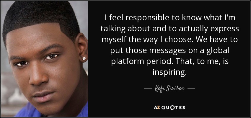 I feel responsible to know what I'm talking about and to actually express myself the way I choose. We have to put those messages on a global platform period. That, to me, is inspiring. - Kofi Siriboe