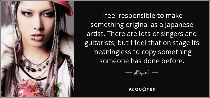 I feel responsible to make something original as a Japanese artist. There are lots of singers and guitarists, but I feel that on stage its meaningless to copy something someone has done before. - Miyavi