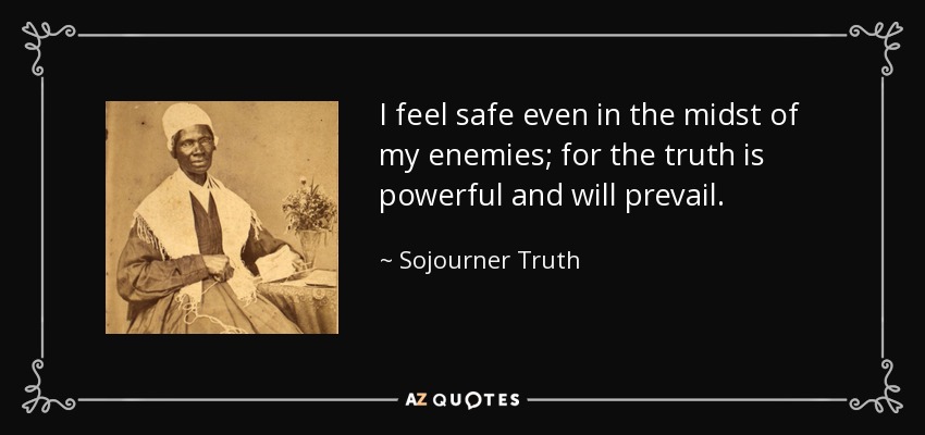 I feel safe even in the midst of my enemies; for the truth is powerful and will prevail. - Sojourner Truth
