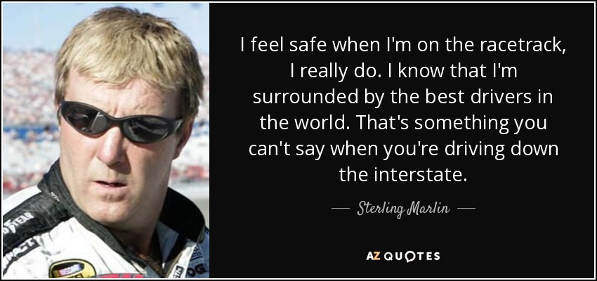 I feel safe when I'm on the racetrack, I really do. I know that I'm surrounded by the best drivers in the world. That's something you can't say when you're driving down the interstate. - Sterling Marlin