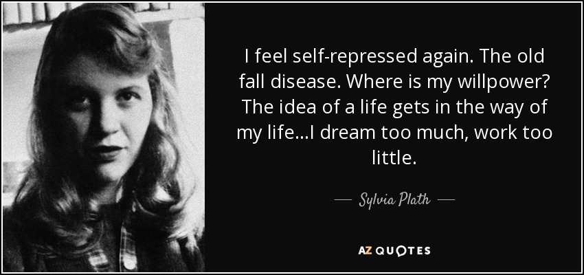 I feel self-repressed again. The old fall disease. Where is my willpower? The idea of a life gets in the way of my life...I dream too much, work too little. - Sylvia Plath